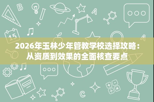 2026年玉林少年管教学校选择攻略:从资质到效果的全面核查要点 2026年玉林少年管教学校选择攻略:从资质到效果的全面核查要点