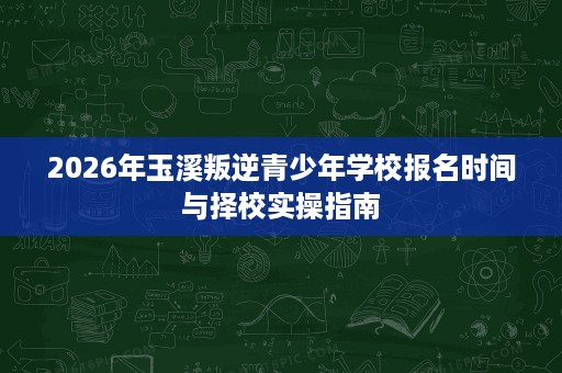 2026年玉溪叛逆青少年学校报名时间与择校实操指南 2026年玉溪叛逆青少年学校报名时间与择校实操指南
