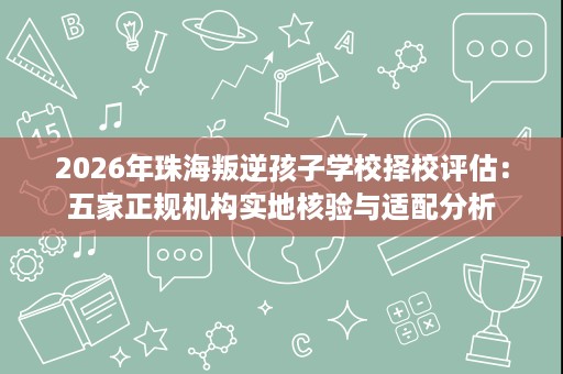 2026年珠海叛逆孩子学校择校评估：五家正规机构实地核验与适配分析