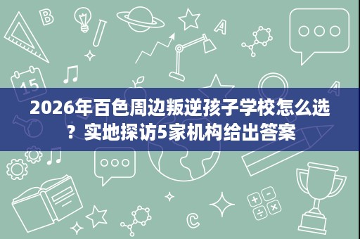 2026年百色周边叛逆孩子学校怎么选？实地探访5家机构给出答案
