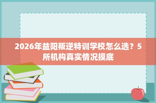 2026年益阳叛逆特训学校怎么选?5所机构真实情况摸底 2026年益阳叛逆特训学校怎么选?5所机构真实情况摸底