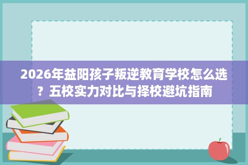 2026年益阳孩子叛逆教育学校怎么选?五校实力对比与择校避坑指南 2026年益阳孩子叛逆教育学校怎么选?五校实力对比与择校避坑指南