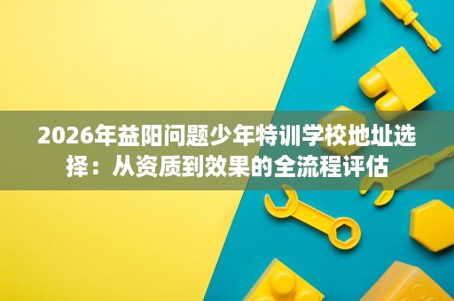2026年益阳问题少年特训学校地址选择:从资质到效果的全流程评估 2026年益阳问题少年特训学校地址选择:从资质到效果的全流程评估