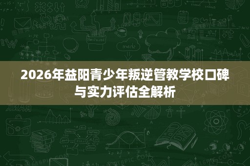 2026年益阳青少年叛逆管教学校口碑与实力评估全解析