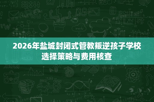 2026年盐城封闭式管教叛逆孩子学校选择策略与费用核查 2026年盐城封闭式管教叛逆孩子学校选择策略与费用核查