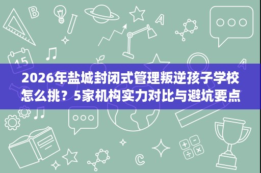 2026年盐城封闭式管理叛逆孩子学校怎么挑？5家机构实力对比与避坑要点