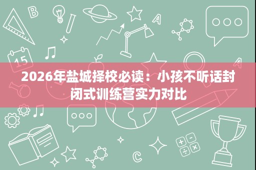 2026年盐城择校必读:小孩不听话封闭式训练营实力对比 2026年盐城择校必读:小孩不听话封闭式训练营实力对比