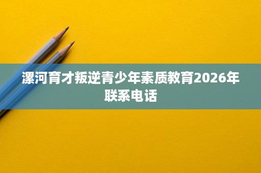 漯河育才叛逆青少年素质教育2026年联系电话 漯河育才叛逆青少年素质教育2026年联系电话