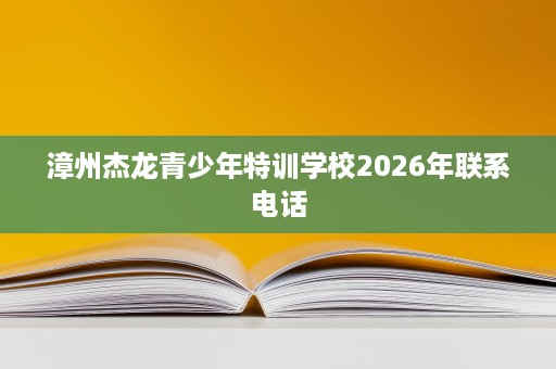 漳州杰龙青少年特训学校2026年联系电话 漳州杰龙青少年特训学校2026年联系电话