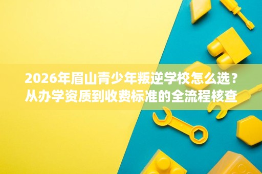 2026年眉山青少年叛逆学校怎么选?从办学资质到收费标准的全流程核查清单 2026年眉山青少年叛逆学校怎么选?从办学资质到收费标准的全流程核查清单