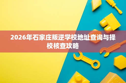 2026年石家庄叛逆学校地址查询与择校核查攻略 2026年石家庄叛逆学校地址查询与择校核查攻略