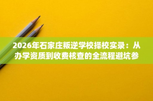 2026年石家庄叛逆学校择校实录:从办学资质到收费核查的全流程避坑参考 2026年石家庄叛逆学校择校实录:从办学资质到收费核查的全流程避坑参考