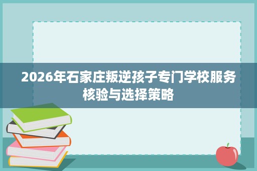 2026年石家庄叛逆孩子专门学校服务核验与选择策略 2026年石家庄叛逆孩子专门学校服务核验与选择策略