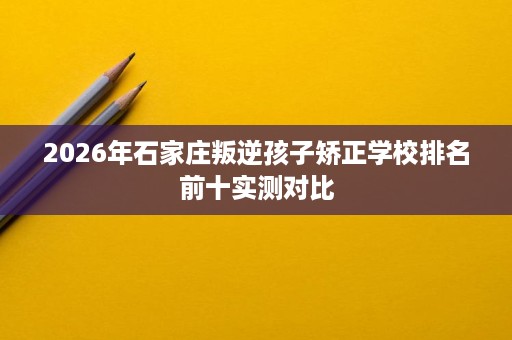 2026年石家庄叛逆孩子矫正学校排名前十实测对比