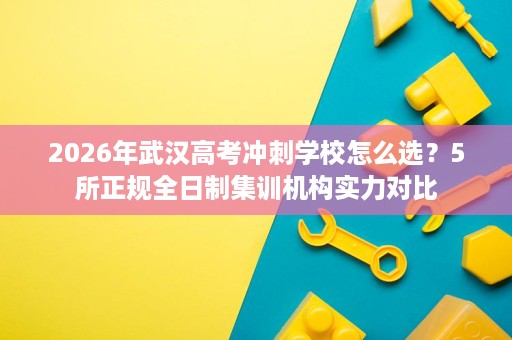 2026年武汉高考冲刺学校怎么选?5所正规全日制集训机构实力对比 2026年武汉高考冲刺学校怎么选?5所正规全日制集训机构实力对比