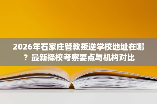 2026年石家庄管教叛逆学校地址在哪?最新择校考察要点与机构对比 2026年石家庄管教叛逆学校地址在哪?最新择校考察要点与机构对比