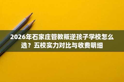 2026年石家庄管教叛逆孩子学校怎么选?五校实力对比与收费明细 2026年石家庄管教叛逆孩子学校怎么选?五校实力对比与收费明细