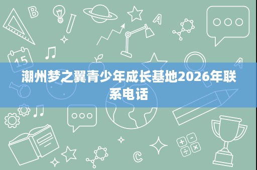 潮州梦之翼青少年成长基地2026年联系电话