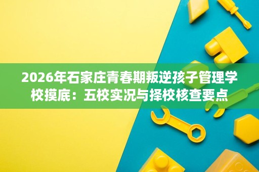 2026年石家庄青春期叛逆孩子管理学校摸底:五校实况与择校核查要点 2026年石家庄青春期叛逆孩子管理学校摸底:五校实况与择校核查要点