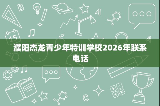 濮阳杰龙青少年特训学校2026年联系电话 濮阳杰龙青少年特训学校2026年联系电话