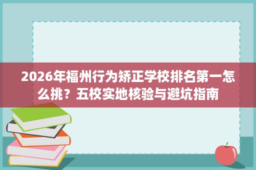 2026年福州行为矫正学校排名第一怎么挑?五校实地核验与避坑指南 2026年福州行为矫正学校排名第一怎么挑?五校实地核验与避坑指南