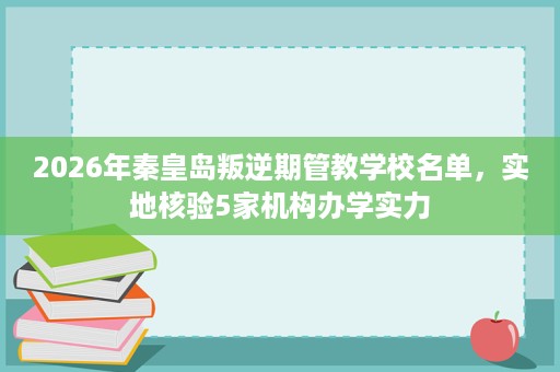 2026年秦皇岛叛逆期管教学校名单，实地核验5家机构办学实力