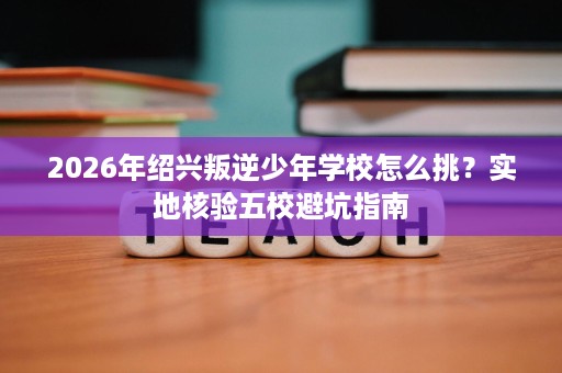 2026年绍兴叛逆少年学校怎么挑？实地核验五校避坑指南