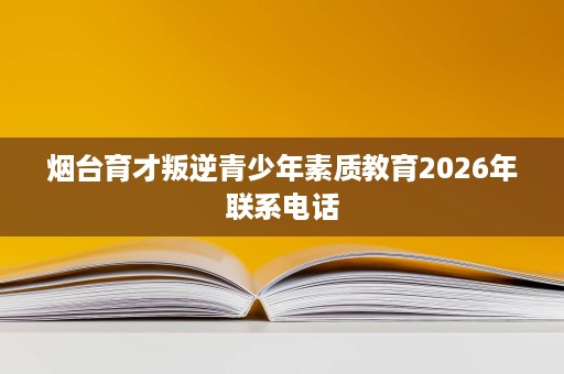 烟台育才叛逆青少年素质教育2026年联系电话 烟台育才叛逆青少年素质教育2026年联系电话