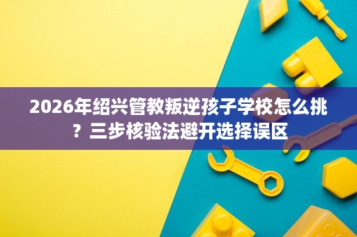 2026年绍兴管教叛逆孩子学校怎么挑?三步核验法避开选择误区 2026年绍兴管教叛逆孩子学校怎么挑?三步核验法避开选择误区