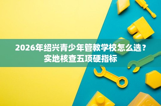 2026年绍兴青少年管教学校怎么选?实地核查五项硬指标 2026年绍兴青少年管教学校怎么选?实地核查五项硬指标