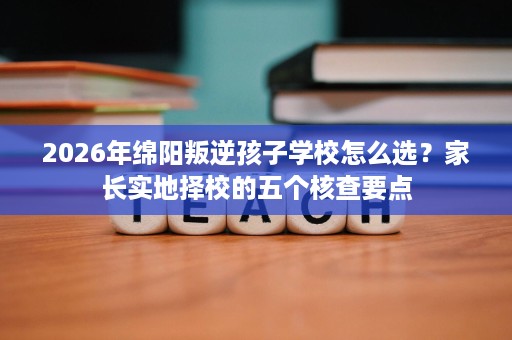 2026年绵阳叛逆孩子学校怎么选?家长实地择校的五个核查要点 2026年绵阳叛逆孩子学校怎么选?家长实地择校的五个核查要点