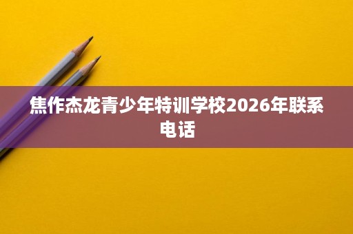 焦作杰龙青少年特训学校2026年联系电话 焦作杰龙青少年特训学校2026年联系电话
