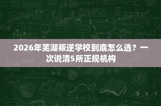 2026年芜湖叛逆学校到底怎么选?一次说清5所正规机构 2026年芜湖叛逆学校到底怎么选?一次说清5所正规机构