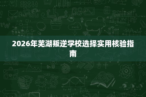 2026年芜湖叛逆学校选择实用核验指南 2026年芜湖叛逆学校选择实用核验指南