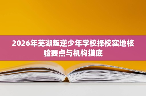 2026年芜湖叛逆少年学校择校实地核验要点与机构摸底