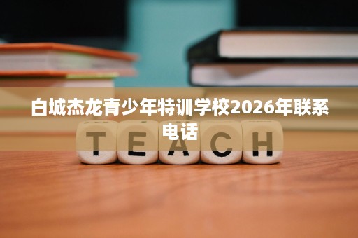 白城杰龙青少年特训学校2026年联系电话