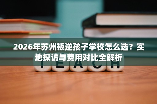 2026年苏州叛逆孩子学校怎么选?实地探访与费用对比全解析 2026年苏州叛逆孩子学校怎么选?实地探访与费用对比全解析