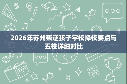 2026年苏州叛逆孩子学校择校要点与五校详细对比 2026年苏州叛逆孩子学校择校要点与五校详细对比