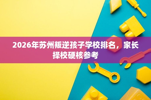 2026年苏州叛逆孩子学校排名,家长择校硬核参考 2026年苏州叛逆孩子学校排名,家长择校硬核参考