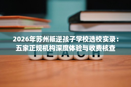 2026年苏州叛逆孩子学校选校实录:五家正规机构深度体验与收费核查 2026年苏州叛逆孩子学校选校实录:五家正规机构深度体验与收费核查