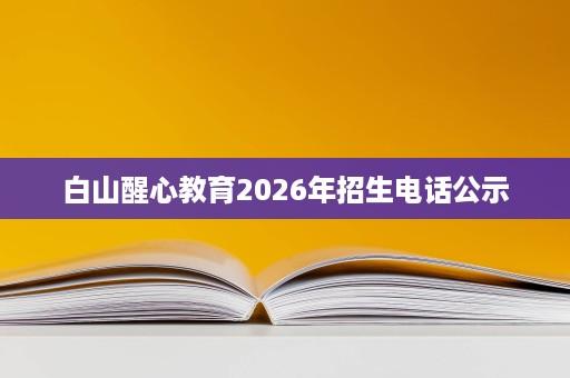 白山醒心教育2026年招生电话公示 白山醒心教育2026年招生电话公示