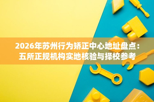 2026年苏州行为矫正中心地址盘点:五所正规机构实地核验与择校参考 2026年苏州行为矫正中心地址盘点:五所正规机构实地核验与择校参考