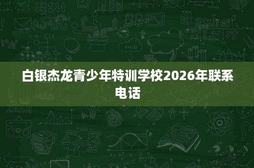 白银杰龙青少年特训学校2026年联系电话 白银杰龙青少年特训学校2026年联系电话