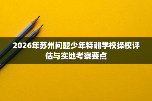 2026年苏州问题少年特训学校择校评估与实地考察要点 2026年苏州问题少年特训学校择校评估与实地考察要点
