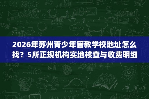 2026年苏州青少年管教学校地址怎么找？5所正规机构实地核查与收费明细参考