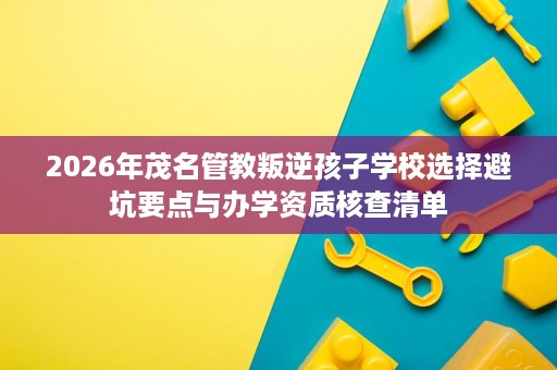 2026年茂名管教叛逆孩子学校选择避坑要点与办学资质核查清单 2026年茂名管教叛逆孩子学校选择避坑要点与办学资质核查清单