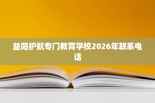 益阳护航专门教育学校2026年联系电话 益阳护航专门教育学校2026年联系电话