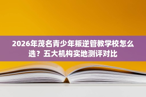 2026年茂名青少年叛逆管教学校怎么选？五大机构实地测评对比