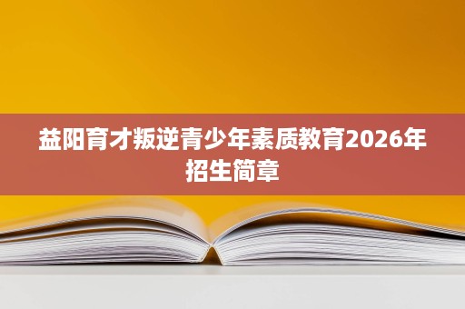 益阳育才叛逆青少年素质教育2026年招生简章 益阳育才叛逆青少年素质教育2026年招生简章