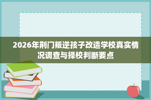 2026年荆门叛逆孩子改造学校真实情况调查与择校判断要点 2026年荆门叛逆孩子改造学校真实情况调查与择校判断要点